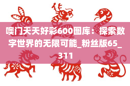 噢门天天好彩600图库：探索数字世界的无限可能_粉丝版65_311