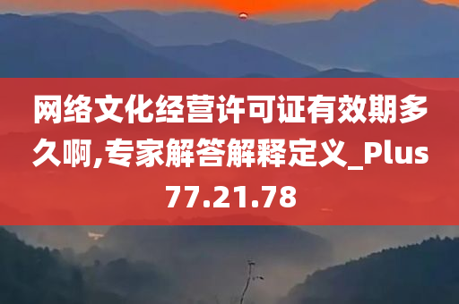 网络文化经营许可证有效期多久啊,专家解答解释定义_Plus77.21.78