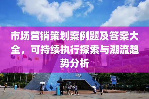 市场营销策划案例题及答案大全，可持续执行探索与潮流趋势分析