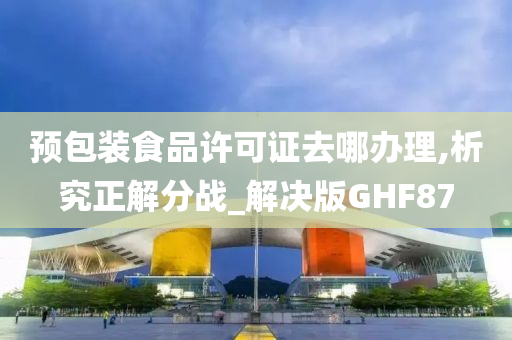 预包装食品许可证去哪办理,析究正解分战_解决版GHF87