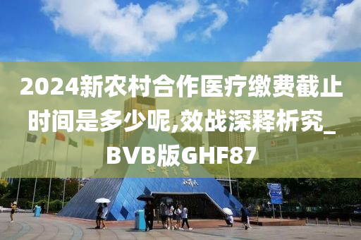 2024新农村合作医疗缴费截止时间是多少呢,效战深释析究_BVB版GHF87