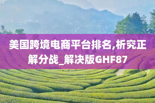 美国跨境电商平台排名,析究正解分战_解决版GHF87