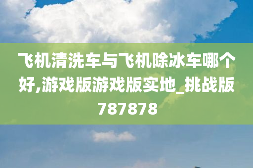 飞机清洗车与飞机除冰车哪个好,游戏版游戏版实地_挑战版787878