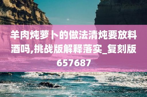 羊肉炖萝卜的做法清炖要放料酒吗,挑战版解释落实_复刻版657687