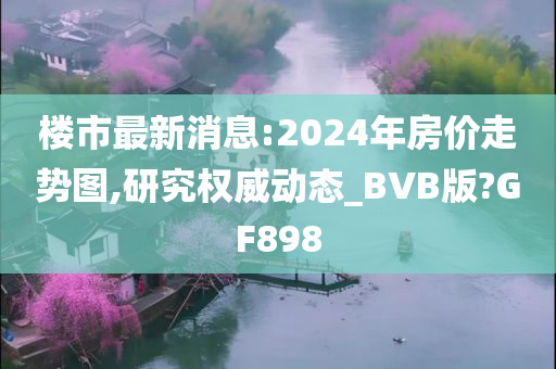 楼市最新消息:2024年房价走势图,研究权威动态_BVB版?GF898