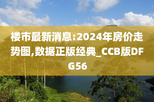 楼市最新消息:2024年房价走势图,数据正版经典_CCB版DFG56