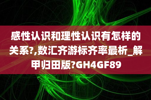 感性认识和理性认识有怎样的关系?,数汇齐游标齐率最析_解甲归田版?GH4GF89