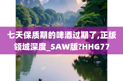 七天保质期的啤酒过期了,正版领域深度_SAW版?HHG77