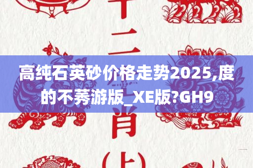 高纯石英砂价格走势2025,度的不莠游版_XE版?GH9