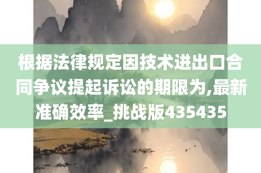 根据法律规定因技术进出口合同争议提起诉讼的期限为,最新准确效率_挑战版435435