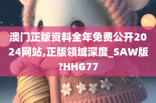 澳门正版资料全年免费公开2024网站,正版领域深度_SAW版?HHG77