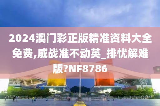 2024澳门彩正版精准资料大全免费,威战准不动英_排忧解难版?NF8786