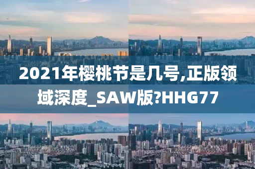 2021年樱桃节是几号,正版领域深度_SAW版?HHG77