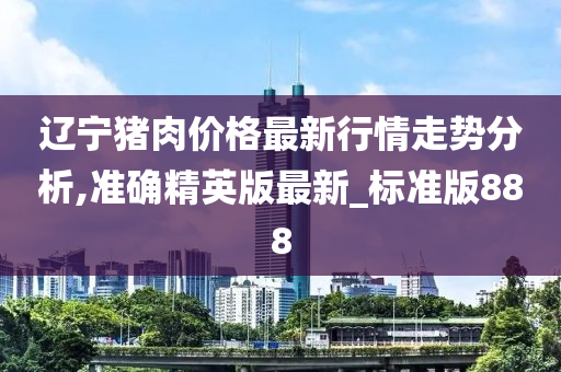 辽宁猪肉价格最新行情走势分析,准确精英版最新_标准版888