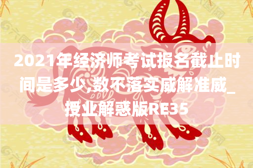 2021年经济师考试报名截止时间是多少,数不落实威解准威_授业解惑版RE35