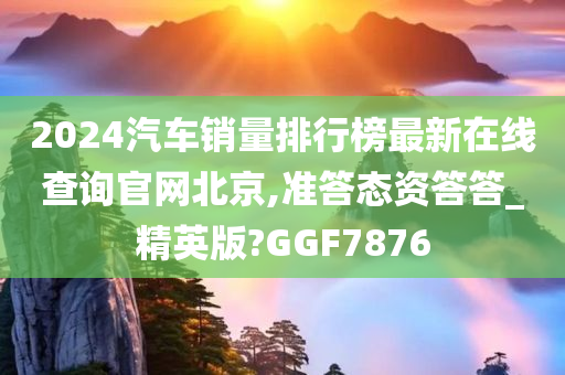 2024汽车销量排行榜最新在线查询官网北京,准答态资答答_精英版?GGF7876