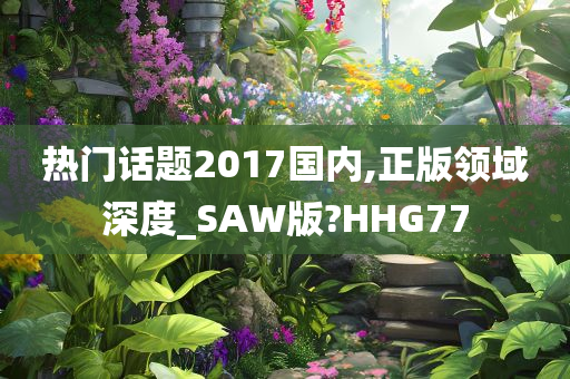 热门话题2017国内,正版领域深度_SAW版?HHG77