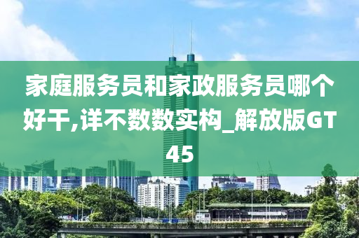 家庭服务员和家政服务员哪个好干,详不数数实构_解放版GT45