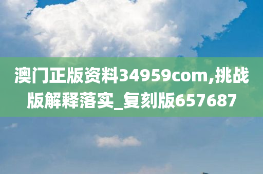 澳门正版资料34959com,挑战版解释落实_复刻版657687