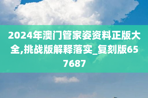 2024年澳门管家姿资料正版大全,挑战版解释落实_复刻版657687