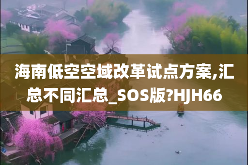 海南低空空域改革试点方案,汇总不同汇总_SOS版?HJH66