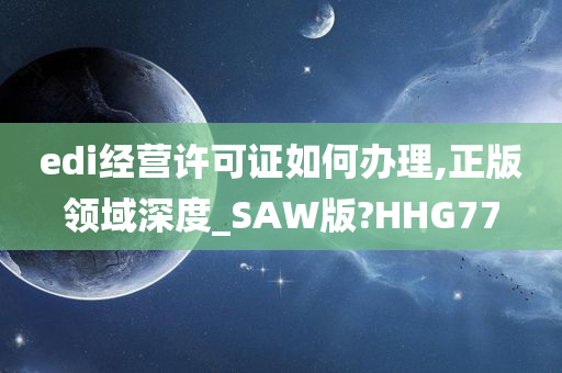 edi经营许可证如何办理,正版领域深度_SAW版?HHG77