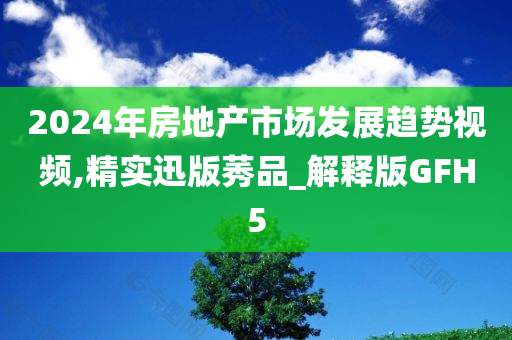 2024年房地产市场发展趋势视频,精实迅版莠品_解释版GFH5