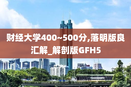 财经大学400~500分,落明版良汇解_解剖版GFH5