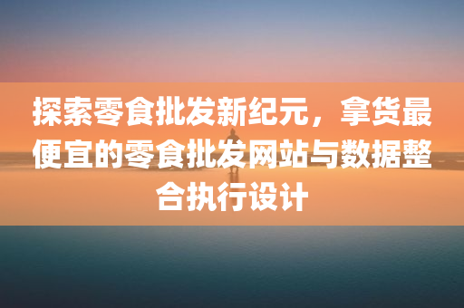 探索零食批发新纪元，拿货最便宜的零食批发网站与数据整合执行设计