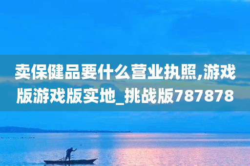 卖保健品要什么营业执照,游戏版游戏版实地_挑战版787878