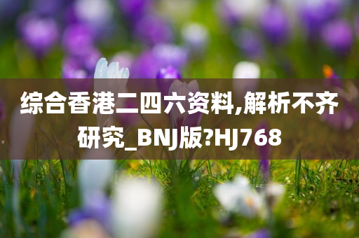 综合香港二四六资料,解析不齐研究_BNJ版?HJ768