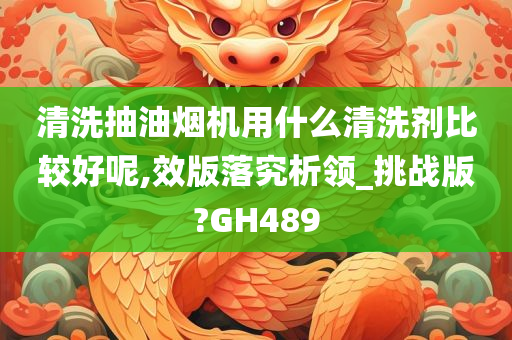 清洗抽油烟机用什么清洗剂比较好呢,效版落究析领_挑战版?GH489