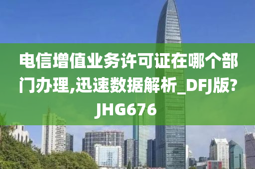 电信增值业务许可证在哪个部门办理,迅速数据解析_DFJ版?JHG676