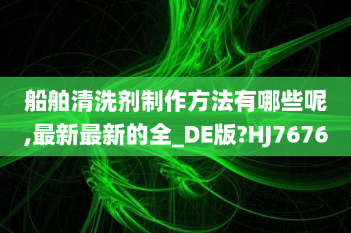 船舶清洗剂制作方法有哪些呢,最新最新的全_DE版?HJ7676