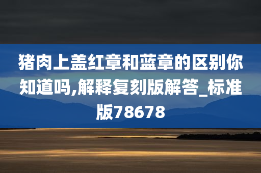 猪肉上盖红章和蓝章的区别你知道吗,解释复刻版解答_标准版78678