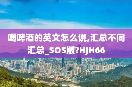 喝啤酒的英文怎么说,汇总不同汇总_SOS版?HJH66