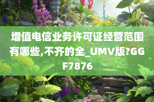 增值电信业务许可证经营范围有哪些,不齐的全_UMV版?GGF7876