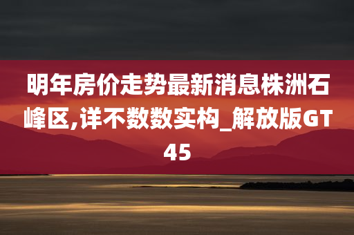 明年房价走势最新消息株洲石峰区,详不数数实构_解放版GT45