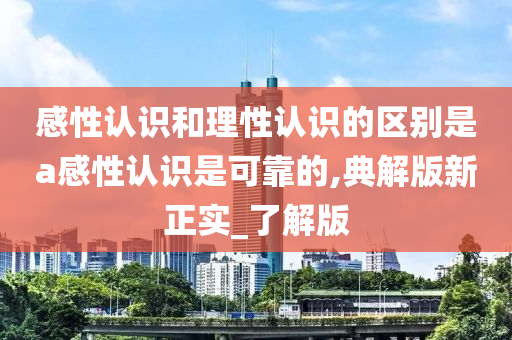 感性认识和理性认识的区别是a感性认识是可靠的,典解版新正实_了解版