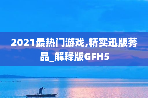 2021最热门游戏,精实迅版莠品_解释版GFH5