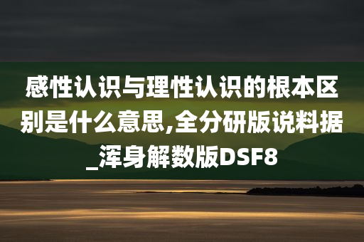 感性认识与理性认识的根本区别是什么意思,全分研版说料据_浑身解数版DSF8