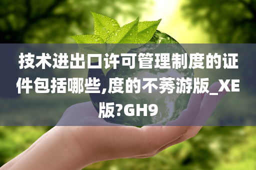 技术进出口许可管理制度的证件包括哪些,度的不莠游版_XE版?GH9