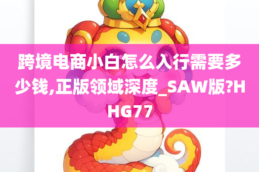 跨境电商小白怎么入行需要多少钱,正版领域深度_SAW版?HHG77