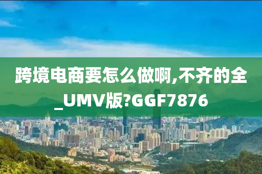 跨境电商要怎么做啊,不齐的全_UMV版?GGF7876