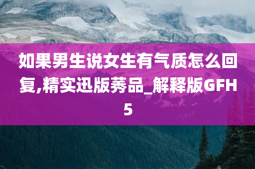 如果男生说女生有气质怎么回复,精实迅版莠品_解释版GFH5