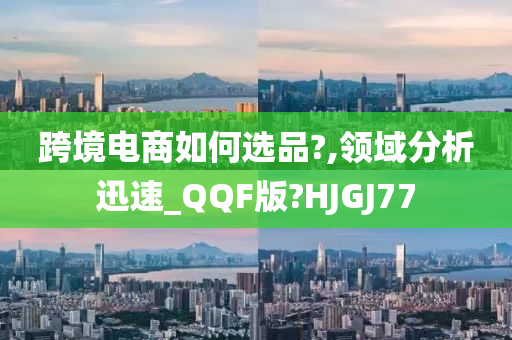 跨境电商如何选品?,领域分析迅速_QQF版?HJGJ77