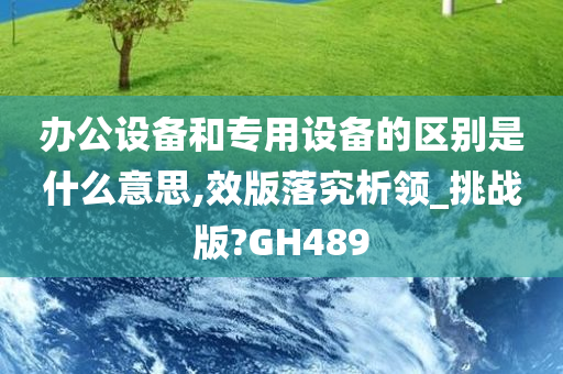 办公设备和专用设备的区别是什么意思,效版落究析领_挑战版?GH489