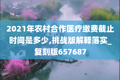 2021年农村合作医疗缴费截止时间是多少,挑战版解释落实_复刻版657687