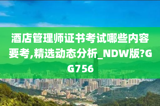 酒店管理师证书考试哪些内容要考,精选动态分析_NDW版?GG756