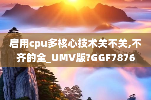 启用cpu多核心技术关不关,不齐的全_UMV版?GGF7876